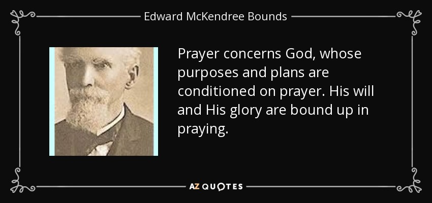 Prayer concerns God, whose purposes and plans are conditioned on prayer. His will and His glory are bound up in praying. - Edward McKendree Bounds