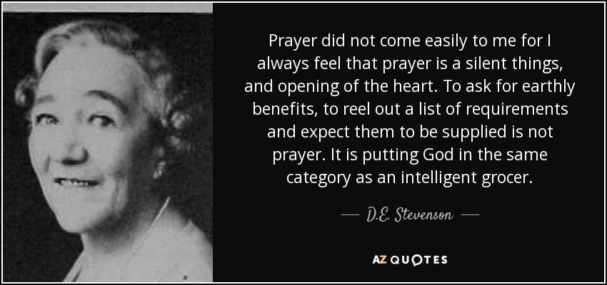 Prayer did not come easily to me for I always feel that prayer is a silent things, and opening of the heart. To ask for earthly benefits, to reel out a list of requirements and expect them to be supplied is not prayer. It is putting God in the same category as an intelligent grocer. - D.E. Stevenson