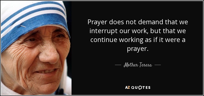 Prayer does not demand that we interrupt our work, but that we continue working as if it were a prayer. - Mother Teresa