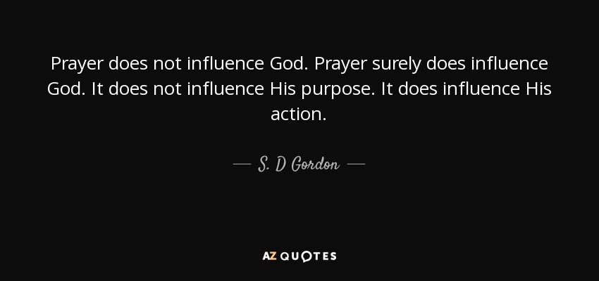 Prayer does not influence God. Prayer surely does influence God. It does not influence His purpose. It does influence His action. - S. D Gordon