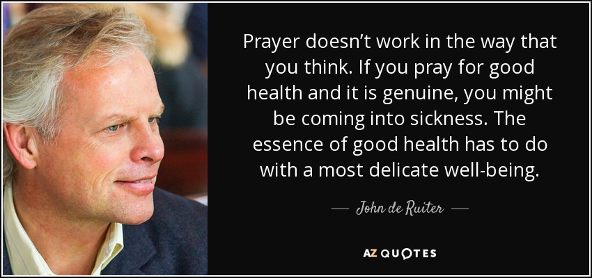 Prayer doesn’t work in the way that you think. If you pray for good health and it is genuine, you might be coming into sickness. The essence of good health has to do with a most delicate well-being. - John de Ruiter