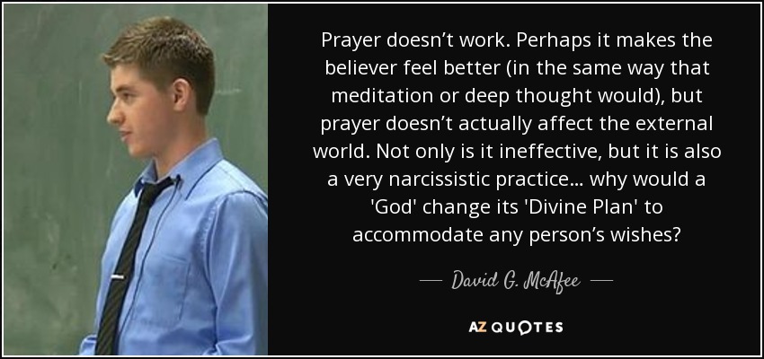Prayer doesn’t work. Perhaps it makes the believer feel better (in the same way that meditation or deep thought would), but prayer doesn’t actually affect the external world. Not only is it ineffective, but it is also a very narcissistic practice… why would a 'God' change its 'Divine Plan' to accommodate any person’s wishes? - David G. McAfee