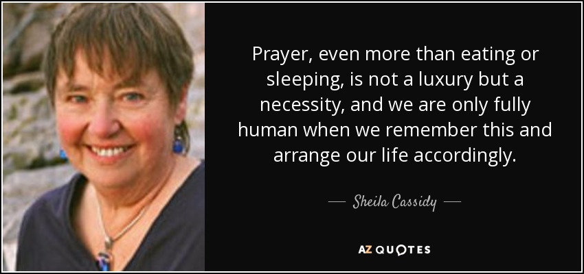 Prayer, even more than eating or sleeping, is not a luxury but a necessity, and we are only fully human when we remember this and arrange our life accordingly. - Sheila Cassidy
