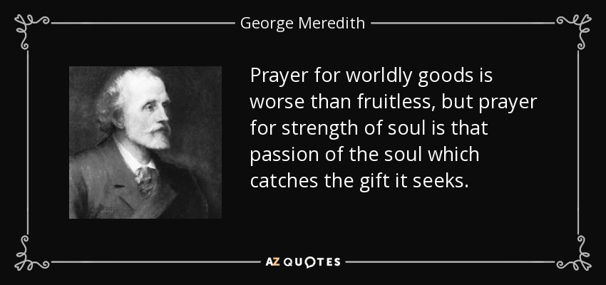 Prayer for worldly goods is worse than fruitless, but prayer for strength of soul is that passion of the soul which catches the gift it seeks. - George Meredith