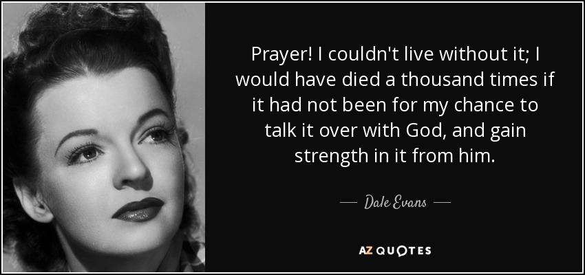 Prayer! I couldn't live without it; I would have died a thousand times if it had not been for my chance to talk it over with God, and gain strength in it from him. - Dale Evans