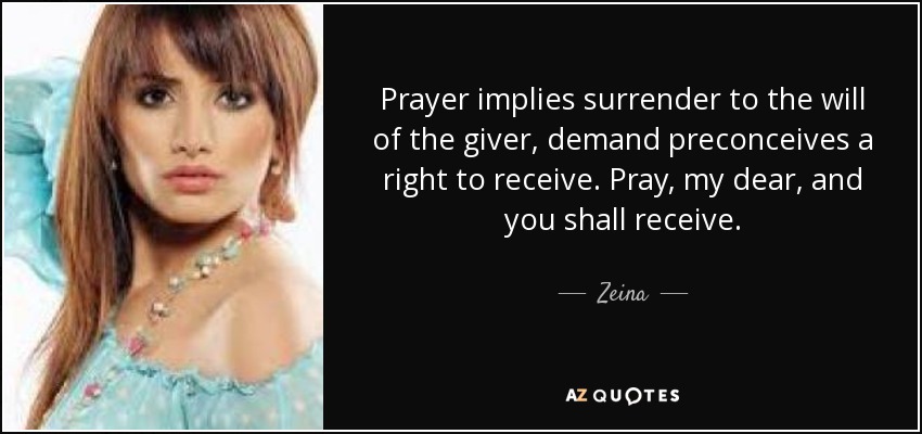 Prayer implies surrender to the will of the giver, demand preconceives a right to receive. Pray, my dear, and you shall receive. - Zeina