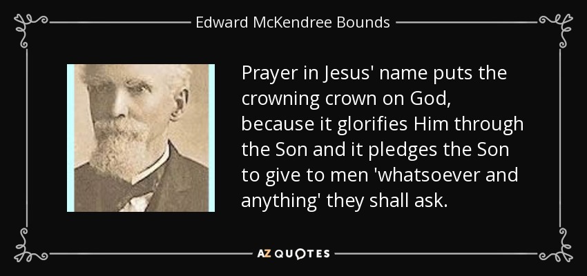 Prayer in Jesus' name puts the crowning crown on God, because it glorifies Him through the Son and it pledges the Son to give to men 'whatsoever and anything' they shall ask. - Edward McKendree Bounds
