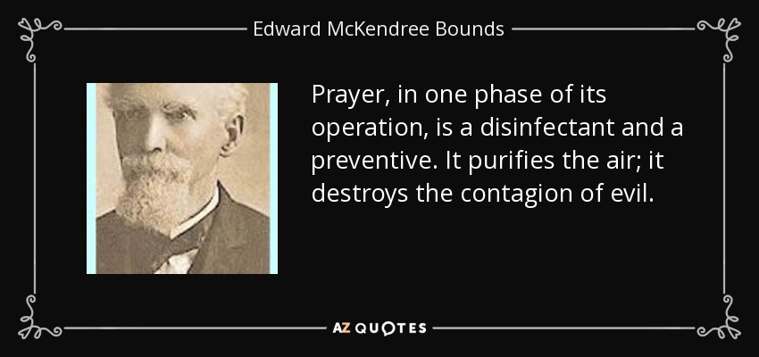 Prayer, in one phase of its operation, is a disinfectant and a preventive. It purifies the air; it destroys the contagion of evil. - Edward McKendree Bounds