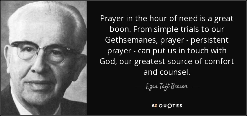 Prayer in the hour of need is a great boon. From simple trials to our Gethsemanes, prayer - persistent prayer - can put us in touch with God, our greatest source of comfort and counsel. - Ezra Taft Benson