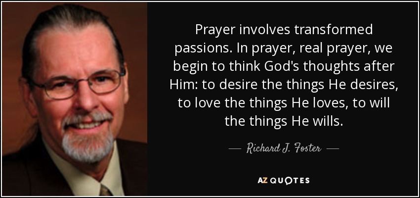 Prayer involves transformed passions. In prayer, real prayer, we begin to think God's thoughts after Him: to desire the things He desires, to love the things He loves, to will the things He wills. - Richard J. Foster
