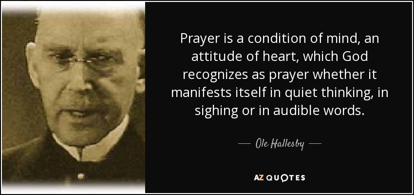 Prayer is a condition of mind, an attitude of heart, which God recognizes as prayer whether it manifests itself in quiet thinking, in sighing or in audible words. - Ole Hallesby