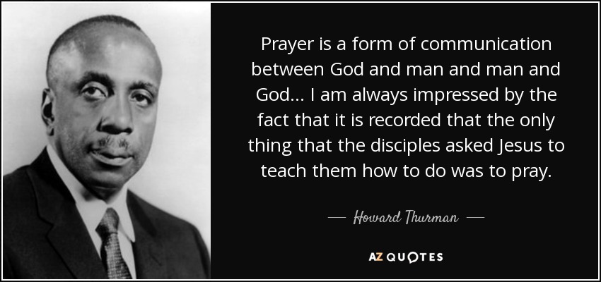 Prayer is a form of communication between God and man and man and God... I am always impressed by the fact that it is recorded that the only thing that the disciples asked Jesus to teach them how to do was to pray. - Howard Thurman
