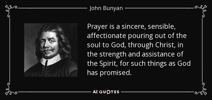 Prayer is a sincere, sensible, affectionate pouring out of the soul to God, through Christ, in the strength and assistance of the Spirit, for such things as God has promised. - John Bunyan