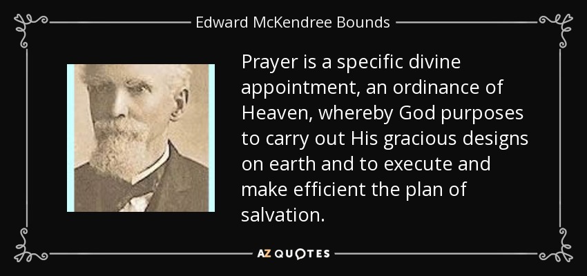 Prayer is a specific divine appointment, an ordinance of Heaven, whereby God purposes to carry out His gracious designs on earth and to execute and make efficient the plan of salvation. - Edward McKendree Bounds