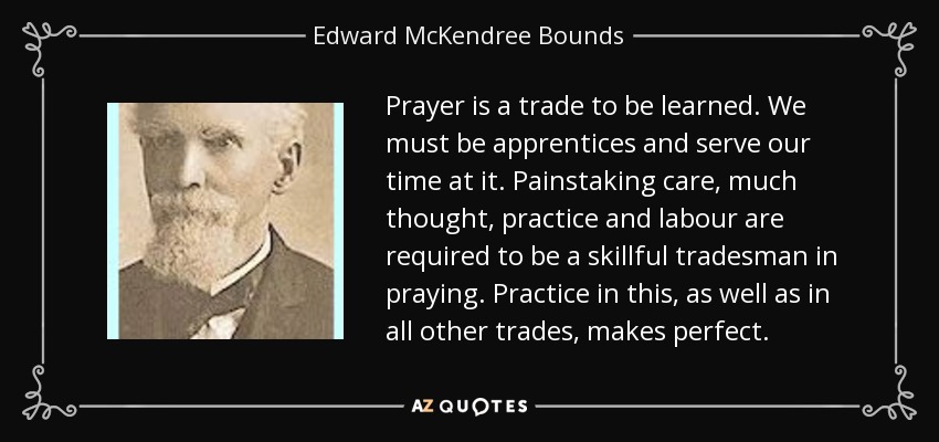 Prayer is a trade to be learned. We must be apprentices and serve our time at it. Painstaking care, much thought, practice and labour are required to be a skillful tradesman in praying. Practice in this, as well as in all other trades, makes perfect. - Edward McKendree Bounds