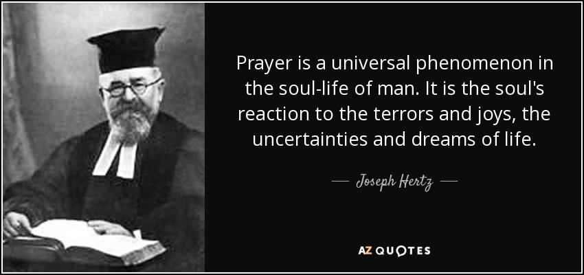 Prayer is a universal phenomenon in the soul-life of man. It is the soul's reaction to the terrors and joys, the uncertainties and dreams of life. - Joseph Hertz