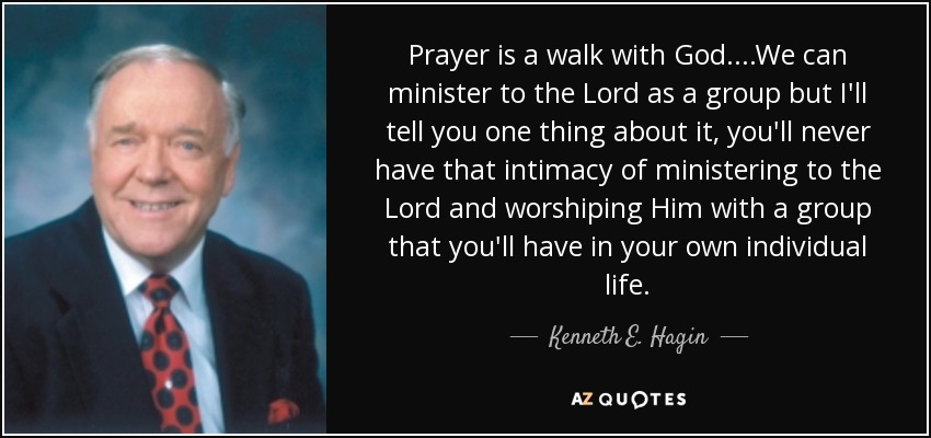 Prayer is a walk with God....We can minister to the Lord as a group but I'll tell you one thing about it, you'll never have that intimacy of ministering to the Lord and worshiping Him with a group that you'll have in your own individual life. - Kenneth E. Hagin
