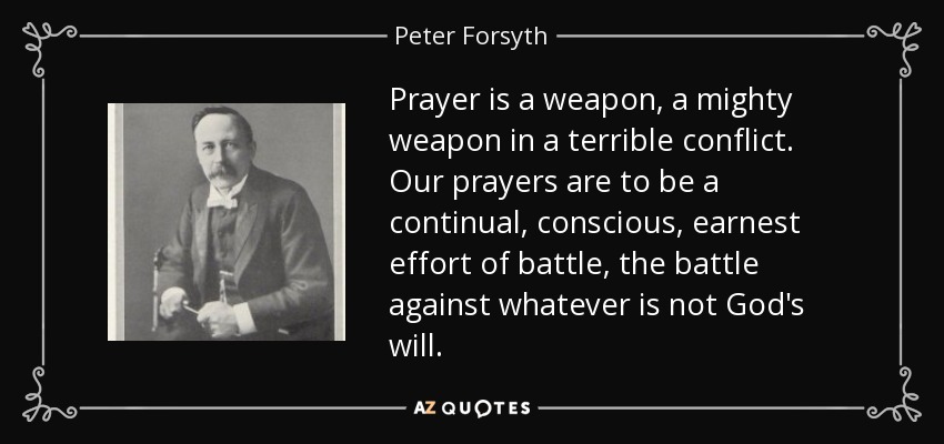 Prayer is a weapon, a mighty weapon in a terrible conflict. Our prayers are to be a continual, conscious, earnest effort of battle, the battle against whatever is not God's will. - Peter Forsyth