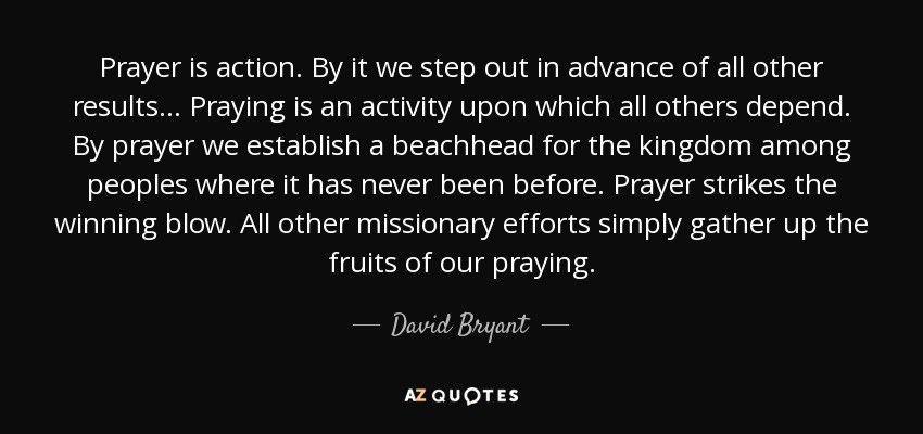 Prayer is action. By it we step out in advance of all other results . . . Praying is an activity upon which all others depend. By prayer we establish a beachhead for the kingdom among peoples where it has never been before. Prayer strikes the winning blow. All other missionary efforts simply gather up the fruits of our praying. - David Bryant