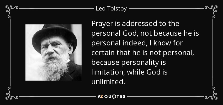 Prayer is addressed to the personal God, not because he is personal indeed, I know for certain that he is not personal, because personality is limitation, while God is unlimited. - Leo Tolstoy