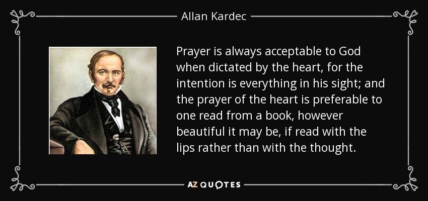Prayer is always acceptable to God when dictated by the heart, for the intention is everything in his sight; and the prayer of the heart is preferable to one read from a book, however beautiful it may be, if read with the lips rather than with the thought. - Allan Kardec