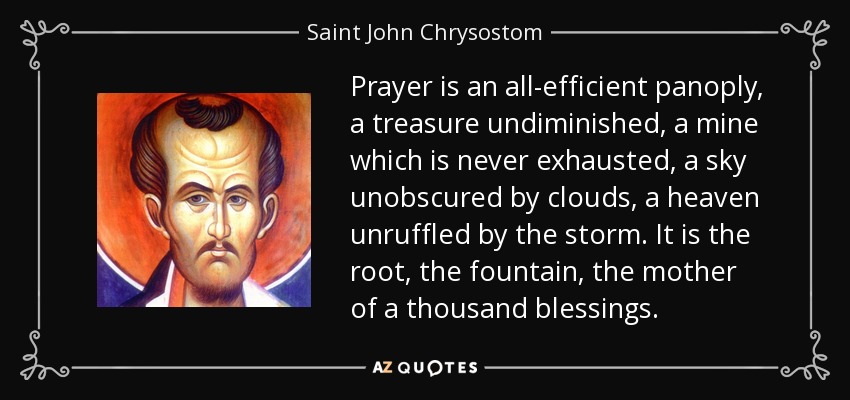 Prayer is an all-efficient panoply, a treasure undiminished, a mine which is never exhausted, a sky unobscured by clouds, a heaven unruffled by the storm. It is the root, the fountain, the mother of a thousand blessings. - Saint John Chrysostom