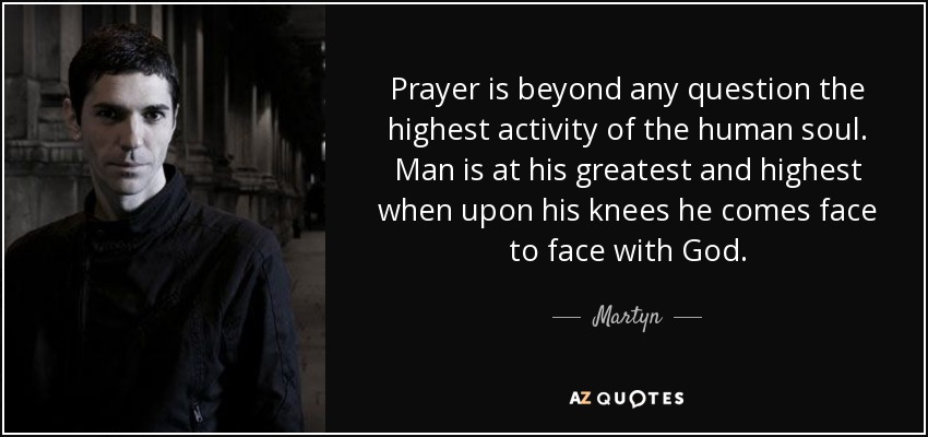 Prayer is beyond any question the highest activity of the human soul. Man is at his greatest and highest when upon his knees he comes face to face with God. - Martyn