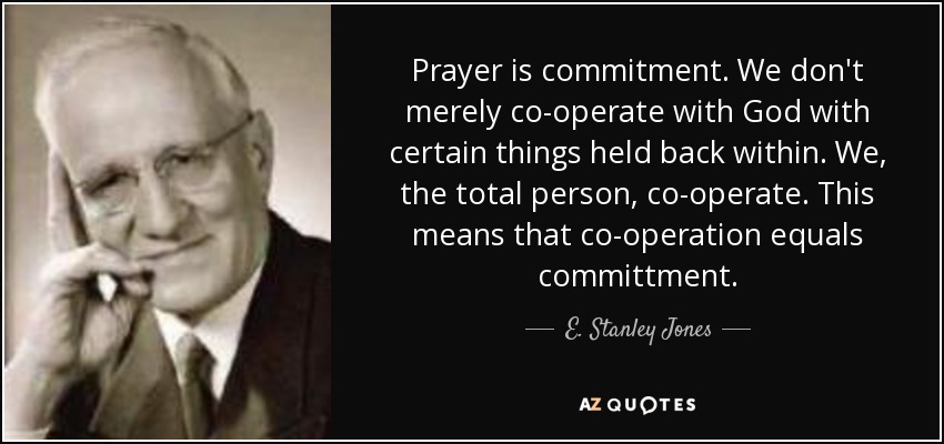 Prayer is commitment. We don't merely co-operate with God with certain things held back within. We, the total person, co-operate. This means that co-operation equals committment. - E. Stanley Jones
