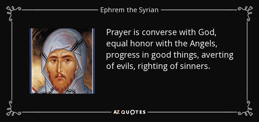 Prayer is converse with God, equal honor with the Angels, progress in good things, averting of evils, righting of sinners. - Ephrem the Syrian