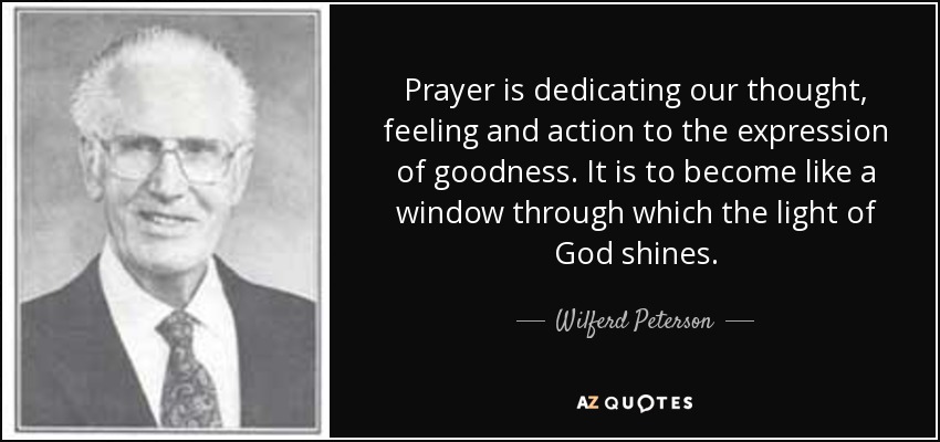 Prayer is dedicating our thought, feeling and action to the expression of goodness. It is to become like a window through which the light of God shines. - Wilferd Peterson