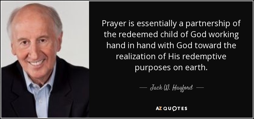 Prayer is essentially a partnership of the redeemed child of God working hand in hand with God toward the realization of His redemptive purposes on earth. - Jack W. Hayford