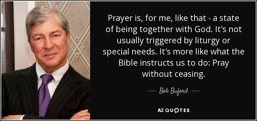 Prayer is, for me, like that - a state of being together with God. It's not usually triggered by liturgy or special needs. It's more like what the Bible instructs us to do: Pray without ceasing. - Bob Buford