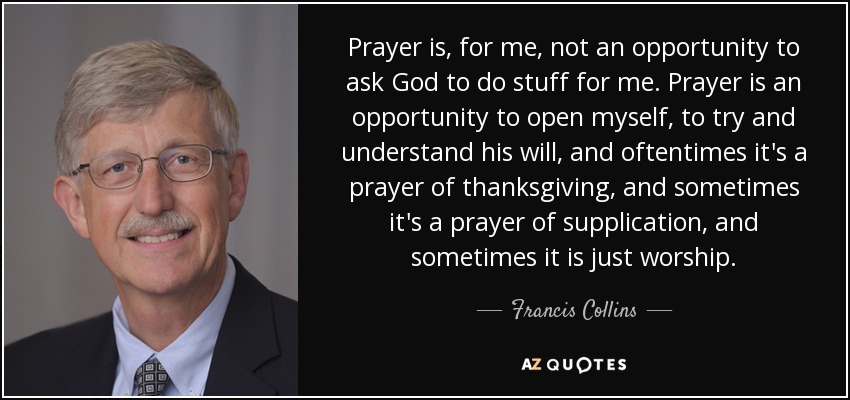 Prayer is, for me, not an opportunity to ask God to do stuff for me. Prayer is an opportunity to open myself, to try and understand his will, and oftentimes it's a prayer of thanksgiving, and sometimes it's a prayer of supplication, and sometimes it is just worship. - Francis Collins
