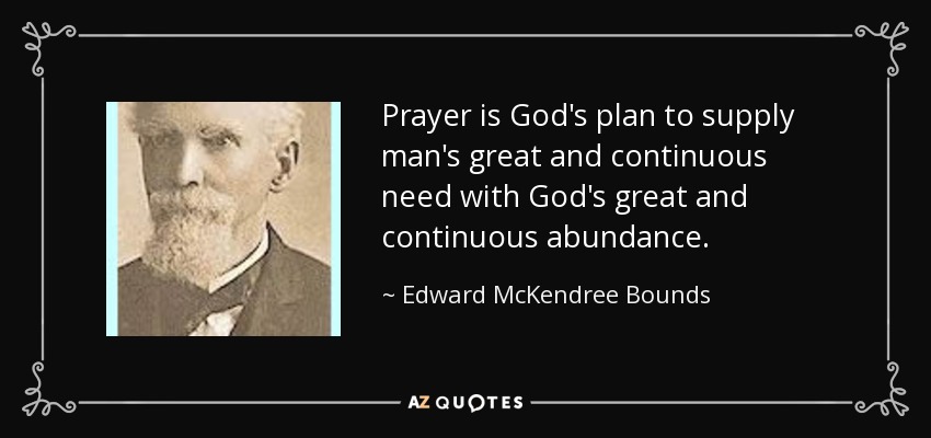 Prayer is God's plan to supply man's great and continuous need with God's great and continuous abundance. - Edward McKendree Bounds