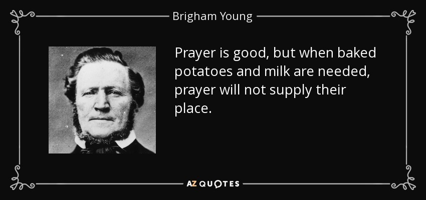 Prayer is good, but when baked potatoes and milk are needed, prayer will not supply their place. - Brigham Young