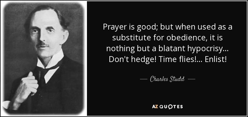 Prayer is good; but when used as a substitute for obedience, it is nothing but a blatant hypocrisy... Don't hedge! Time flies! ... Enlist! - Charles Studd