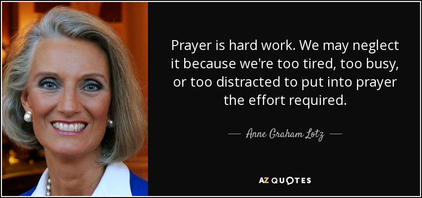 Prayer is hard work. We may neglect it because we're too tired, too busy, or too distracted to put into prayer the effort required. - Anne Graham Lotz