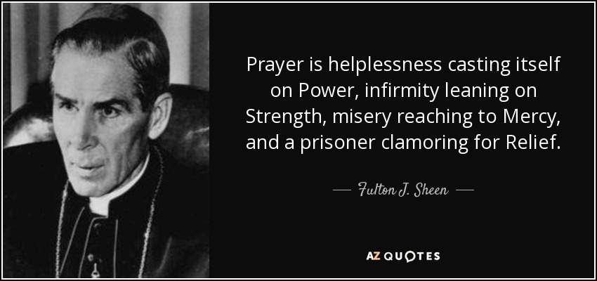 Prayer is helplessness casting itself on Power, infirmity leaning on Strength, misery reaching to Mercy, and a prisoner clamoring for Relief. - Fulton J. Sheen