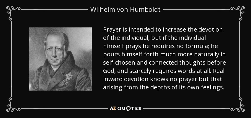 Prayer is intended to increase the devotion of the individual, but if the individual himself prays he requires no formula; he pours himself forth much more naturally in self-chosen and connected thoughts before God, and scarcely requires words at all. Real inward devotion knows no prayer but that arising from the depths of its own feelings. - Wilhelm von Humboldt