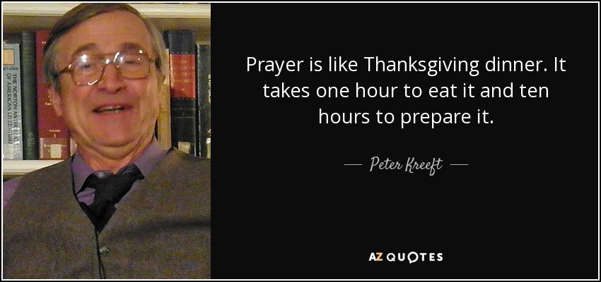 Prayer is like Thanksgiving dinner. It takes one hour to eat it and ten hours to prepare it. - Peter Kreeft