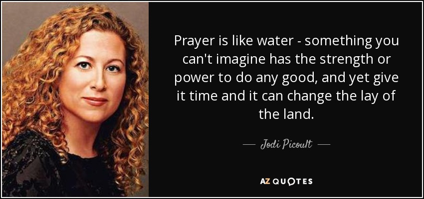 Prayer is like water - something you can't imagine has the strength or power to do any good, and yet give it time and it can change the lay of the land. - Jodi Picoult