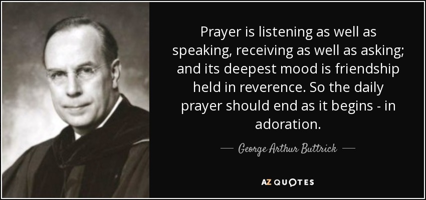 Prayer is listening as well as speaking, receiving as well as asking; and its deepest mood is friendship held in reverence. So the daily prayer should end as it begins - in adoration. - George Arthur Buttrick