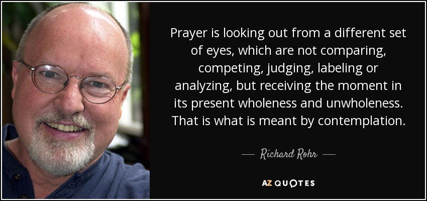 Prayer is looking out from a different set of eyes, which are not comparing, competing, judging, labeling or analyzing, but receiving the moment in its present wholeness and unwholeness. That is what is meant by contemplation. - Richard Rohr