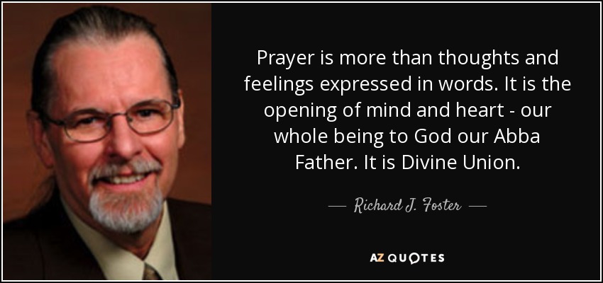 Prayer is more than thoughts and feelings expressed in words. It is the opening of mind and heart - our whole being to God our Abba Father. It is Divine Union. - Richard J. Foster