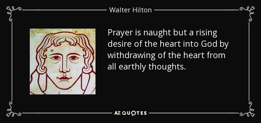 Prayer is naught but a rising desire of the heart into God by withdrawing of the heart from all earthly thoughts. - Walter Hilton