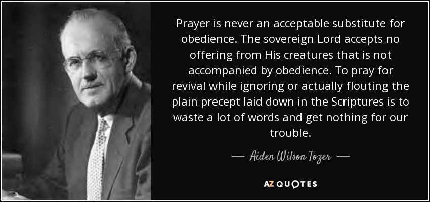 Prayer is never an acceptable substitute for obedience. The sovereign Lord accepts no offering from His creatures that is not accompanied by obedience. To pray for revival while ignoring or actually flouting the plain precept laid down in the Scriptures is to waste a lot of words and get nothing for our trouble. - Aiden Wilson Tozer