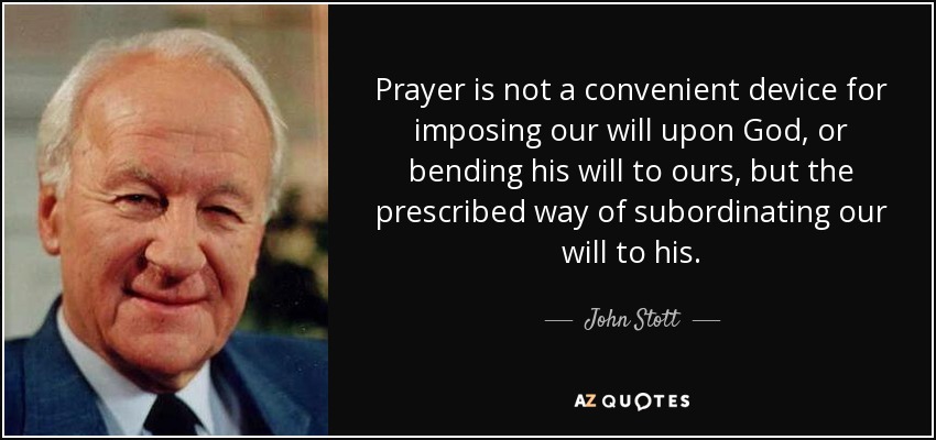 Prayer is not a convenient device for imposing our will upon God, or bending his will to ours, but the prescribed way of subordinating our will to his. - John Stott