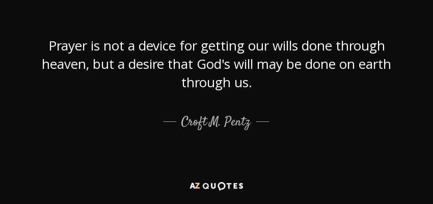 Prayer is not a device for getting our wills done through heaven, but a desire that God's will may be done on earth through us. - Croft M. Pentz