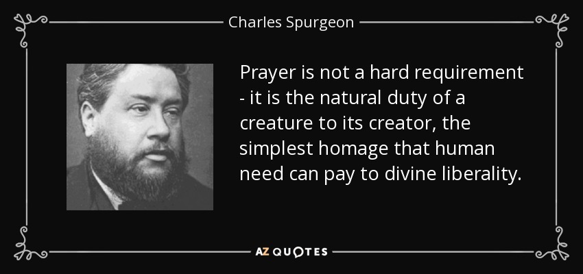 Prayer is not a hard requirement - it is the natural duty of a creature to its creator, the simplest homage that human need can pay to divine liberality. - Charles Spurgeon