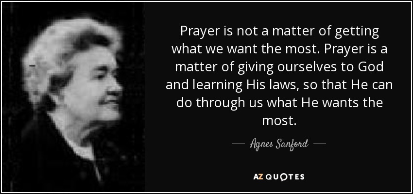 Prayer is not a matter of getting what we want the most. Prayer is a matter of giving ourselves to God and learning His laws, so that He can do through us what He wants the most. - Agnes Sanford